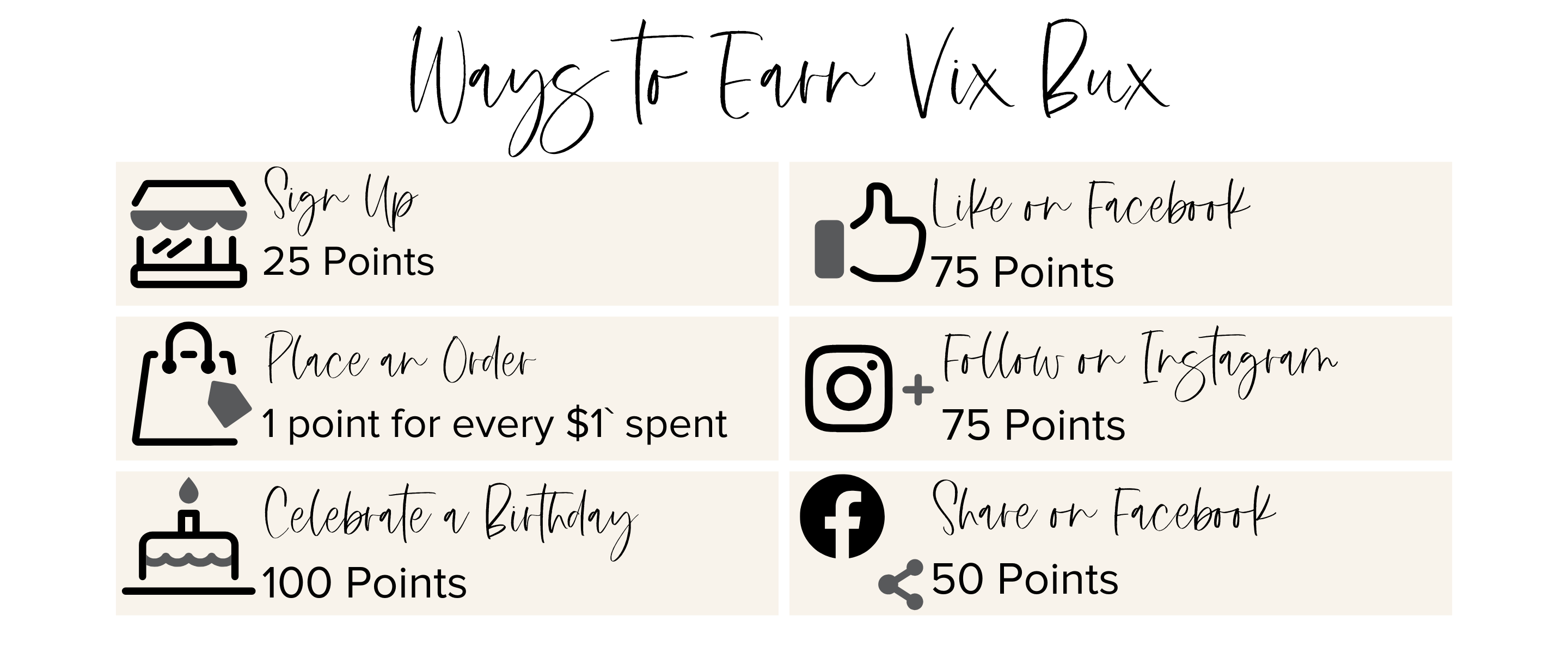 Ways to earn vix bux. Sign up, 25 points. Place an order 1 point for every $1 spent. Celebrate a birthday 100 points. Like on fakebook 75 points.  Follow on Instagram 75 points.  share on Facebook 50 points. 